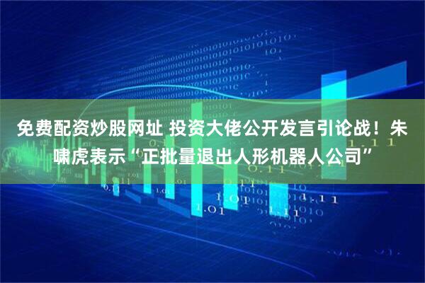 免费配资炒股网址 投资大佬公开发言引论战！朱啸虎表示“正批量退出人形机器人公司”