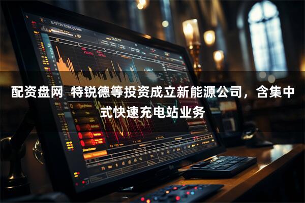 配资盘网  特锐德等投资成立新能源公司，含集中式快速充电站业务