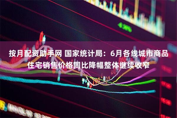 按月配资助手网 国家统计局：6月各线城市商品住宅销售价格同比降幅整体继续收窄
