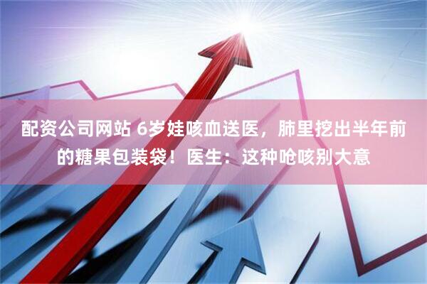 配资公司网站 6岁娃咳血送医，肺里挖出半年前的糖果包装袋！医生：这种呛咳别大意