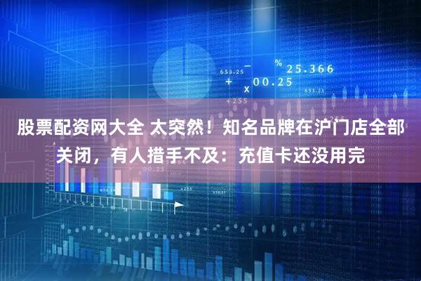 股票配资网大全 太突然！知名品牌在沪门店全部关闭，有人措手不及：充值卡还没用完