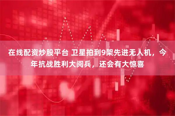 在线配资炒股平台 卫星拍到9架先进无人机，今年抗战胜利大阅兵，还会有大惊喜