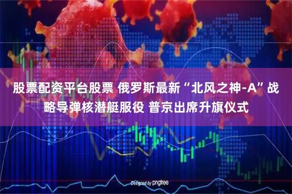 股票配资平台股票 俄罗斯最新“北风之神-A”战略导弹核潜艇服役 普京出席升旗仪式