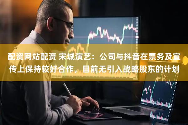 配资网站配资 宋城演艺：公司与抖音在票务及宣传上保持较好合作，目前无引入战略股东的计划