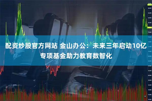 配资炒股官方网站 金山办公：未来三年启动10亿专项基金助力教育数智化