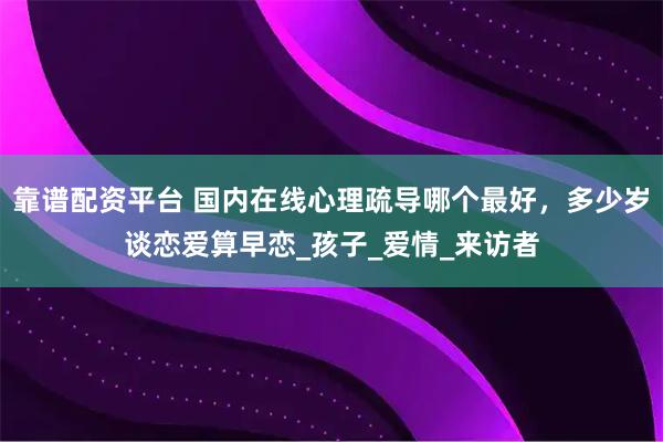靠谱配资平台 国内在线心理疏导哪个最好，多少岁谈恋爱算早恋_孩子_爱情_来访者
