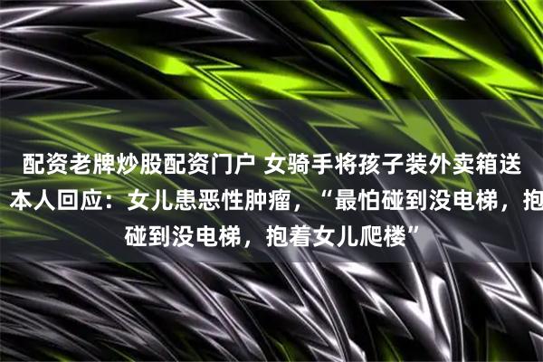 配资老牌炒股配资门户 女骑手将孩子装外卖箱送外卖引热议，本人回应：女儿患恶性肿瘤，“最怕碰到没电梯，抱着女儿爬楼”