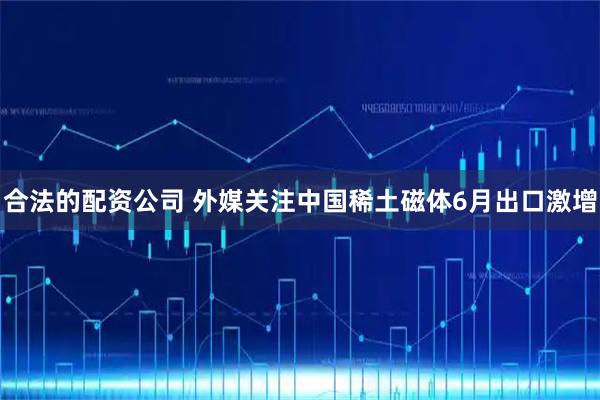 合法的配资公司 外媒关注中国稀土磁体6月出口激增