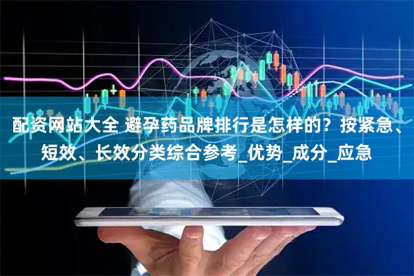 配资网站大全 避孕药品牌排行是怎样的？按紧急、短效、长效分类综合参考_优势_成分_应急