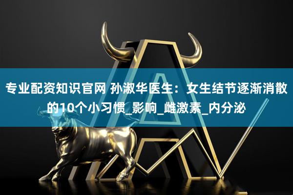专业配资知识官网 孙淑华医生：女生结节逐渐消散的10个小习惯_影响_雌激素_内分泌