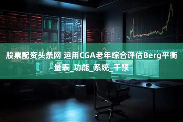 股票配资头条网 运用CGA老年综合评估Berg平衡量表_功能_系统_干预