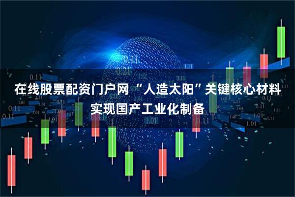 在线股票配资门户网 “人造太阳”关键核心材料实现国产工业化制备