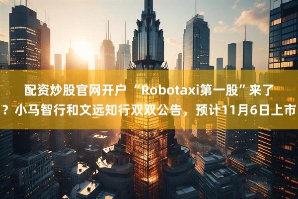 配资炒股官网开户 “Robotaxi第一股”来了？小马智行和文远知行双双公告，预计11月6日上市