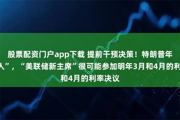 股票配资门户app下载 提前干预决策！特朗普年底“定人”，“美联储新主席”很可能参加明年3月和4月的利率决议