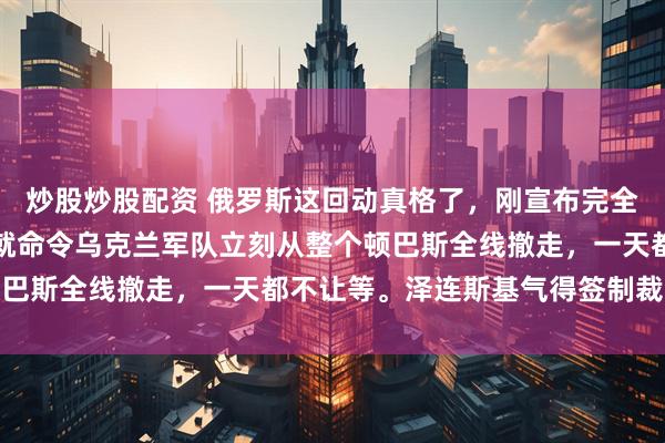 炒股炒股配资 俄罗斯这回动真格了，刚宣布完全拿下卢甘斯克州，转头就命令乌克兰军队立刻从整个顿巴斯全线撤走，一天都不让等。泽连斯基气得签制裁令反